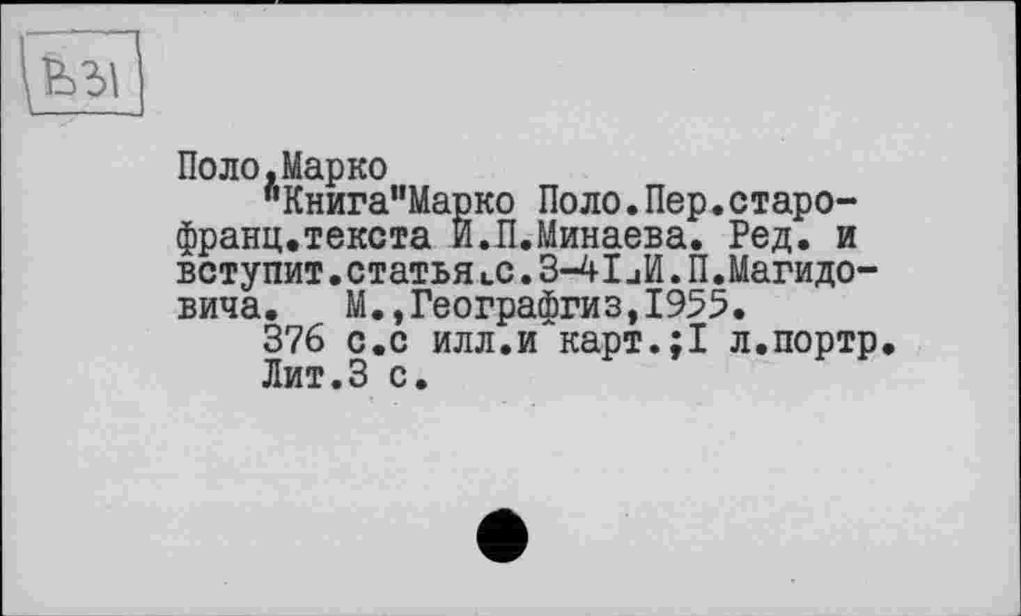 ﻿Поло,Марко
"Книга”Марко Поло.Пер.старо-франц.текста И.П.Минаева. Ред. и вступит .статья «.с. 3-41 иИ. П.Магидо-вича. М.,Географгиз,1955.
376 с.с илл.и карт.;1 л.портр Лит.З с.